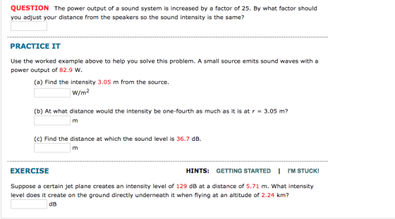 QUESTION The power output of a sound system is increased by a factor of 25. By what factor should you adjust your distance from the speakers so the sound intensity is the same? PRACTICE IT Use the worked example above to help you solve this problem. A small source emits sound waves with a power output of 82.9 w. (a) Find the intensity 3.05 m from the source. W/m2 (b) At what distance would the intensity be one-fourth as much as it is at 3.0s m (c) Find the distance at which the sound level is 36.7 dB EXERCISE HINTS: GETTING STARTED I 1.M STUCK! Suppose a certain jet plane creates an intensity level of 129 dB at a distance of 5.71 m. What intensity level does it create on the ground directly underneath it when flying at an altitude of 2.24 km?