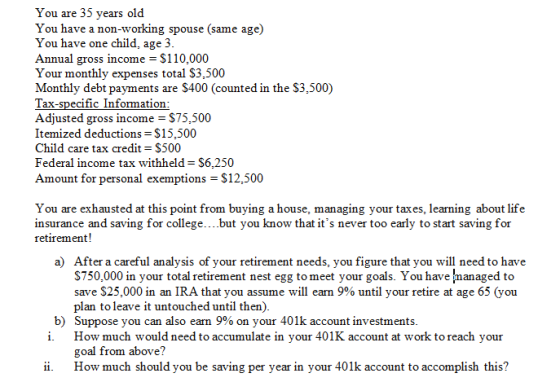 You are 35 years old You have a non-working spouse (same age) You have one child, age 3 Annual gross income S110,000 Your monthly expenses total S3,500 Monthly debt payments are S400 (counted in the S3,500) Tax-specific Information Adjusted gross income S75,500 Itemized deductions-$15,500 Child care tax credit $500 Federal income tax withheld S6,250 Amount for personal exemptions S12,500 You are exhausted at this point from buying a house, managing your taxes, learning about life insurance and saving for college....but you know that its never too early to start saving for retirement! a) After a careful analysis of your retirement needs, you figure that you will need to have S750,000 in your total retirement nest egg to meet your goals. You have managed to save $25,000 in an IRA that you assume will earn 9% until your retire at age 65 (you plan to leave it untouched until then) Suppose you can also earn 9% on your 401k account investments ь) i. How much would need to accumulate in your 401K account at work to reach your goal from above? ii. How much should you be saving per year in your 401k account to accomplish this?