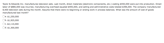 Taylor & Edwards Inc. manufactures television sets. Last month, direct materials (electronic components, etc.) costing $550,000 were put into production. Direct labor of $880,000 was incurred, manufacturing overhead equaled $495,000, and selling and administrative costs totaled $396,000. The company manufactured 8,400 television sets during the month. Assume that there were no beginning or ending work in process balances. What was the amount of cost of goods manufactured last month? a. $1,250,000 Ob. $1,925,000 Oc, $2,110,000 Od. $1,300,000