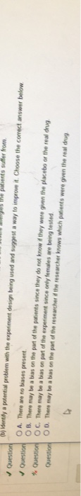 bj identdly a ptential problem wth the experiment design being used and suggest a way to improveit Choose the correct answer below O A. There are no biases present OB. There may be a bas on the part of the patients s nce they do not know if they were g ven the placebo or the real drug O C. There may be a tias on part of the experiment since only females are being tested OD. There may be a tbas on the pant of the reseacher id the researcher knows which patients were given the real drug