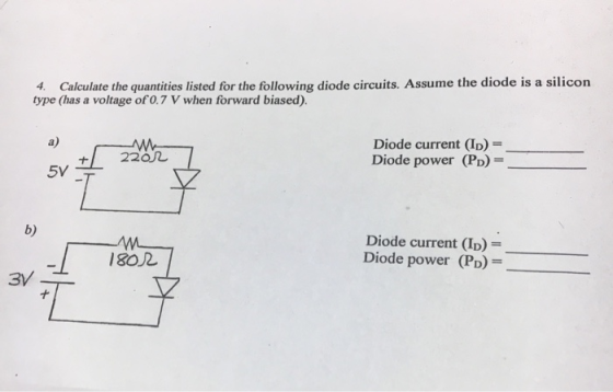 4. Calculate the quantities listed for the following diode circuits. Assume the diode is a silicon type (has a voltage of0.7 V when forward biased) a) Diode current (ID)- Diode power (PD) +/ 220几 5V b) Diode current (ID) Diode power (PD) 180r 兀