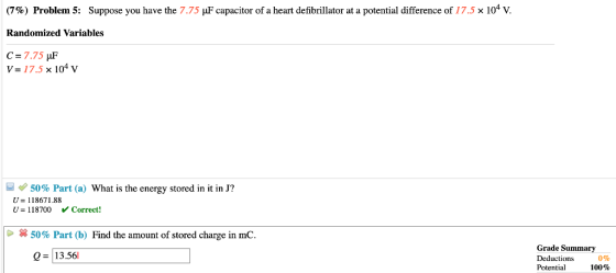 (7%) Problem 5: Suppose you have the 7.75 F capacitor of a heart defibrillator at a potential difference of 17.5 x 104 V. Randomized Variables V-17.5 x 104 v 50% Part (a) What is the energy stored in it in J? U 118671.88 U-118700 Correct! | 50% Part (b) Find the amount of stored charge in mC. Grade Summary Deductions 0% Potential Q = 13.561 100%