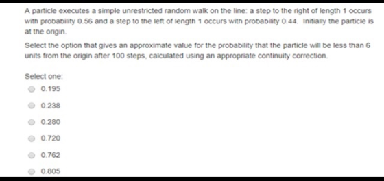 A particle executes a simple unrestricted random walk on the line: a step to the right of length 1 occurs with probability 0.56 and a step to the let of length 1 occurs with probability 0.44. Initially the particle is at the onigin. Select the option that gives an approximate value for the probability that the particle will be less than 6 units from the origin after 100 steps, calculated using an appropriate continuity correction. Select one: 0.195 0.238 0.280 Ο 0.720 0.762 0.805