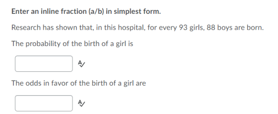 Enter an inline fraction (a/b) in simplest form. Research has shown that, in this hospital, for every 93 girls, 88 boys are b