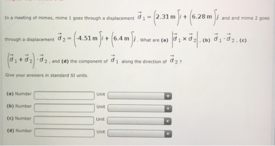 In a meeting of mimes, mime 1 goes through a displacement d1 2.31 m 6.28 m and and mime 2 goes through a displacement d2 = 4.51 m | (6.4 m |j . What are (a) |d 1 x d 2| , (b) d 1-d 2 , (c) (titd).d2. and(d)theco pone tof d1 alongthedirectionofd2 ? Give your answers in standard SI units. (a) Numder (b) Number (e) Number( (d) Number Unit Unit Unit Unit