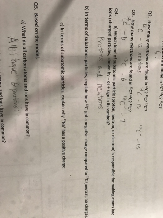ns ie tound in c?C?1C? Q2. How many neutrons are found in 12C? 13C?C? 12 C13 Q3. How many electrons are found in-C? 2. ? 13C? Q4. a) W ions (charged particles, shown by-or +sign in its symbol)? hich kind of subatomic particle (proton, neutron, or electron) is responsible for making atoms into Protons and neutons b) In terms of subatomic particles, explain how 13C got a negative charge compared to c (neutral, no charge). c) In terms of subatomic particles, explain why Na has a positive charge. Q5. Based on the model a) What do all carbon atoms and ions have in common? tome and ions have in common?