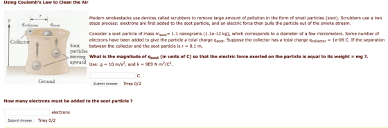 Using Coulombs Law to Clean the Air Modern smokestacks use devices called scrubbers to remove large amount of pollution in the form of small particles (soot). Scrubbers use a two steps process: electrons are first added to the soot particle, and an electric force then pulls the particle out of the smoke stream collector soot Consider a soot particle of mass msoot 1.1 nanograms (1.1e-12 kg), which corresponds to a diameter of a few micrometers. Some number of electrons have been added to give the particle a total charge qsoot- Suppose the collector has a total charge qcollector 1e-06 C. If the separation Soot between the collector and the soot particle is r 0.1 m, particles moving what is the magnitude of qsot (in units of C) so that the electric force exerted on the particle is equal to its weight = mg ?. upward Use: 9-1 Collector m/s2, and k 9E9 N m2/c Ground Submit Answer Tries 0/2 How many electrons must be added to the soot particle? electrons Submit Answer Tries 0/2