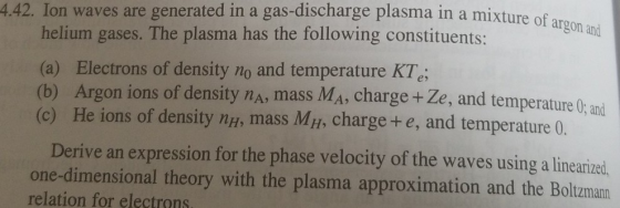 4.42. Ion waves are generated in a gas-discharge plasma in a mixture of helium gases. The plasma has the following constituents: (a) Electrons of density no and temperature KTe (b) Argon ions of density nA, mass Ma, charge + Ze, and temperatureC: and (c) He ions of density ng, mass MH, charge+e, and temperature 0 Derive an expression for the phase velocity of the waves using a linearized one-dimensional theory with the plasma approximation and the Boltzmann relation for electrons