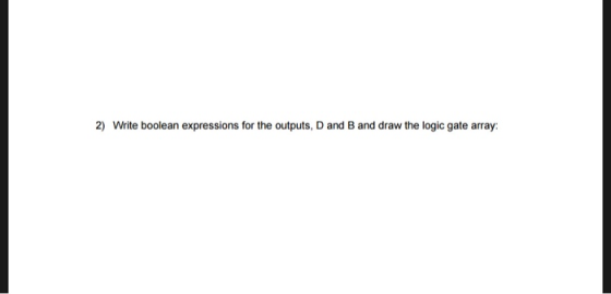2) Write boolean expressions for the outputs, D and B and draw the logic gate array: