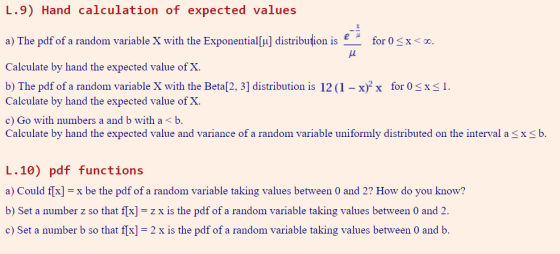 L.9) Hand calculation of expected values a) The pdf of a random variable X with the Exponential[u] distribution is for 0x Calculate by hand the expected value of X b) The pdf of a random variable X with the Beta[2, 3] distribution is 12 ( 1-xf x for。S$ 1. Calculate by hand the expected value of X. c) Go with numbers a and b with a<b. Calculate by hand the expected value and variance of a random variable uniformly distributed on the interval axb. L.10) pdf functions a) Could flx]x be the pdf of a random variable taking values between 0 and 2? How do you know? b) Set a number z so that f[x]-zx is the pdf of a random variable taking values between 0 and 2 c) Set a number b so that f[x] 2 x is the pdf of a random variable taking values between 0 and b