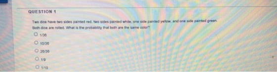 QUESTION 1 Two dice have two sides painted red, two sides painted white, one side painted yellow, and one side painted green Both dice are rolled. What is the probability that both are the same color? O 1/36 1038 O 26/30 O 1/0 O 1/18