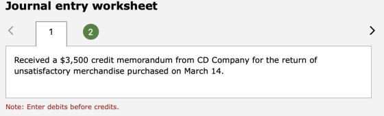 Journal entry worksheet Received a $3,500 credit memorandum from CD Company for the return of unsatisfactory merchandise purc