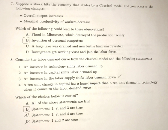 7. Suppose a shock hits the economy that abides by a Classical model and you observe the following changes: . Overall output increases . Marginal productivity of workers decrease Which of the following could lead to these observations? A. Flood in Minnesota, which destroyed the production facility. B Invention of personal computers C. A huge lake was drained and new fertile land was revealed D. Immigrants get working visas and join the labor force. 8. Consider the labor demand curve from the classical model and the following statements 1. An increase in technology shifts labor demand up 2. An increase in capital shifts labor demand up 3. An increase in the labor supply shifts labor demand down V ten unit change in capital has a larger impact than a ten unit change in technology when it comes to the labor demand curve Which of the choices below is correct? A. All of the above statements are true B. Statements 1, 2, and 3 are true C. Statements 1, 2, and 4 are true D: Statements 1 and 2 are true