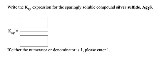 Write the Ksp expression for the sparingly soluble compound silver sulfide, Ag2S. Ksp = — If either the numerator or denomina