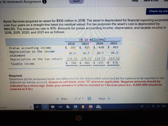 r 16 Homework Assignmenti Saved Help Check my wor Ayres Services acquired an asset for $106 million in 2018. The asset is depreciated for financial reporting purposes over four years on a straight-ine basis (no residual value). For tax purposes the assets cost is depreciated by MACRS. The enacted tax rate is 40%. Amounts for pretax accounting income, depreciation, and taxable income in 2018, 2019, 2020, and 2021 are as follows: (s in millions) 2018 2019 2020 2021 s 395 415 430 465 26.5 26.5 26.5 26.5 Pretax accounting income Depreciation on the income statement Depreciation on the tax return (31.5) (39.5) (21.5) (13.5) Taxable income $ 390 402 435 478 Required: Determine (a) the temporary book-tax difference for the depreciable asset and (b) the balance to be reported in the deferred tax liability account. (Leave no cell blank, enter O wherever applicable. Negative amounts should be indicated by a minus sign. Enter your answers in millions rounded to 1 decimal place (ie, 5,500,000 should be entered as 5.5).) < Prev 30f 7 Next > ENG search ip