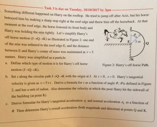 Task 3 is due on Tuesday, 10/10/2017 by 3pm Something different happened on Harry on the rooftop. He tried to jump off after Aziz, but betrayed him by making a sharp stop right at the roof edge and threw him off the moment at the roof edge, the horse lowered its front body and Harry was holding the rein tightly. Lets simplify Harrys off-horse motion (J→Q→K) as illustrated in Figure 2: one end of the rein was tethered to the roof edge E, and the distance between E and Harrys center of mass was maintained at r3 meters. Harry was simplified as a particle. a. Define which type of motion it is for Harrys off-horse his horse horseback. At that Figure 2: Harrys off-horse Path. motion (J-Q>K). Set s along the circular path J→Q→K with the origin at J. velocity is given as v = 5+1 . Derive a formula for v as a function of angle θ ; θ is defined in Figure 2, and has a unit of radian. Also determine the velocity at which the poor Harry hit the sidewall of the building (at point K). b. At 1 = 0, s-0. Harrys tangential tangential acceleration q, and normal acceleration a, as a function of overall acceleration (both magnitude and direction) at points Q and K. Then determine Harrys
