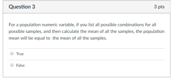 Question 3 3 pts For a population numeric variable, if you list all possible combinations for all possible samples, and then calculate the mean of all the samples, the population mean will be equal to the mean of all the samples. True ● False