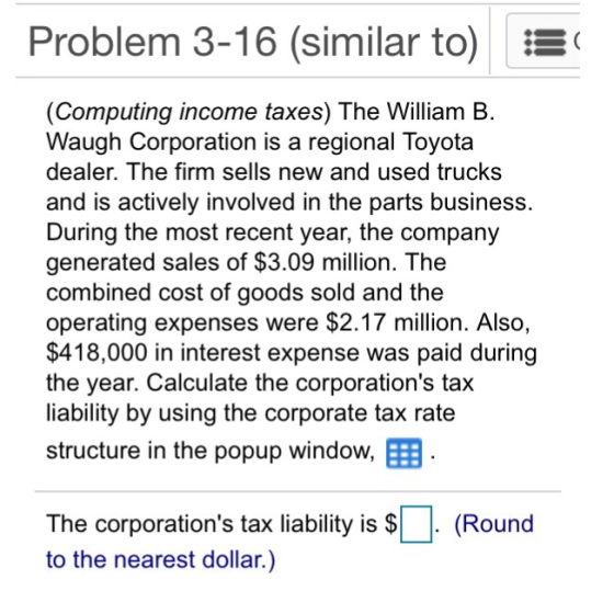 Problem 3-16 (similar to) E (Computing income taxes) The William B Waugh Corporation is a regional Toyota dealer. The firm sells new and used trucks and is actively involved in the parts business. During the most recent year, the company generated sales of $3.09 million. The combined cost of goods sold and the operating expenses were $2.17 million. Also, $418,000 in interest expense was paid during the year. Calculate the corporations tax liability by using the corporate tax rate structure in the popup window, The corporations tax liability is S to the nearest dollar.) (Round