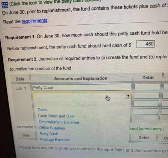 E (Click the icon to view the pétty easiln On June 30, prior to replenishment, the fund contains these tickets plus cash of Read the requirements. Requirement 1. On June 30, how much cash should this petty cash fund hold be Before replenishment, the petty cash fund should hold cash of 450 Requirement 2. Journalize all required entries to (a) create the fund and (b) repler Journalize the creation of the fund. Date Accounts and Explanation Debit Jun. 1 Petty Cash Cash Cash Short and Over Entertainment Expense Journalize ti Office Supplies bund journal entry-) Date Petty Cash Debit Cr Postage Expense Choose from any list or enter any number in the input fields and then continue to t