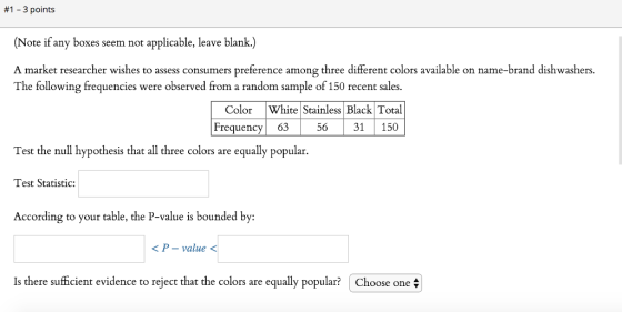 #1-3 points (Note if any boxes seem not applicable, leave blank.) A market researcher wishes to assess consumers preference among three different colors available on name-brand dishwashers. The following frequencies were observed from a random sample of 150 recent sales. Color White Stainless Black Total 56 31 150 Frequency 63 Test the null hypothesis that all three colors are equally popular. Test Statistic: According to your table, the P-value is bounded by: <P-value < Is there sufficient evidence to reject that the colors are e qually popular Choose one