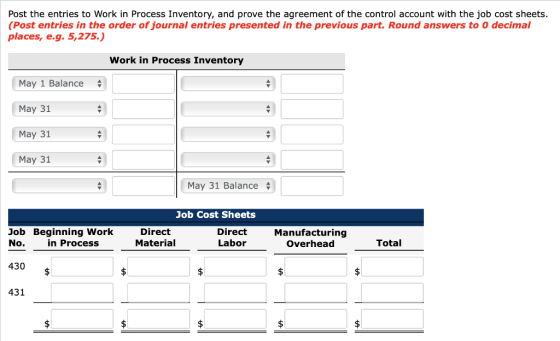 Post the entries to Work in Process Inventory, and prove the agreement of the control account with the job cost sheets. (Post entries in the order of journal entries presented in the previous part. Round answers to 0 decimal places, e.g. 5,275.) Work in Process Inventory May 1 Balance+ May 31 May 31 May 31 May 31 Balance Job Cost Sheets Direct Material Direct Labor Manufacturing Overhead Job Beginning Work Total in Process No. 430 $ 431