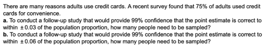 There are many reasons adults use credit cards. A recent survey found that 75% of adults used credit cards for convenience. a. To conduct a follow-up study that would provide 99% confidence that the point estimate is correct to within t0.03 of the population proportion, how many people need to be sampled? b. To conduct a follow-up study that would provide 99% confidence that the point estimate is correct to within t0.06 of the population proportion, how many people need to be sampled?