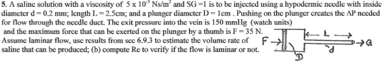 5. A saline solution with a viscosity of 5 x 10 Ns/m2 and SG 1 is to be injected using a hypodermic needle with inside diameter d 0.2 mm; length L-2.5cm; and a plunger diameter D 1cm. Pushing on the plunger creates the AP needed for flow through the necdle duct. The exit pressure into the vein is 150 mmHg (watch units) and the maximum force that can be exerted on the plunger by a thumb is F 35 N. Assume laminar flow, use results from sec 6.9.3 to estimate the volume rate of F-, saline that can be produced; (b) compute Re to verify if the flow is laminar or not. pthD