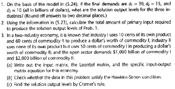 1. On the basis of the model in (5.24), if the final demands are a 30, c2 15, and d 10 (all in billions of dollars), what are the solution output levels for the three in- dustries? (Round off answers to two decimal places.) 2. Using the information in (5.23), calculate the total amount of primary input required to produce the solution output levels of Prob.1. 3. In a two-industry economy, it is known that industry uses 10 cents of its own product and 60 cents of commodity to produce a dollars worth of commodity l; industry lI uses none of its own product but uses 50 cents of commodity in producing a dollars worth of commodity Il; and the open sector demands $1,000 billion of commodity I and $2,000 billion of commodity E (o) Write out the input matrix, the Leontief matrix, and the specific input-output matrix equation for this economy (b) Check whether the data in this problem satisfy the Hawkins-Simon condition (c) Find the solution output leveis by Cramers rule.
