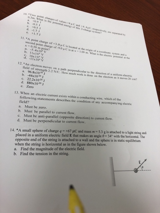 10.·Two point charges of o.3m. What is the potential energy of this 2-el a. +0.9 b, values +4 μ C and . 4.4pc. respect tively, are separated +0.5 e. +1.7J 11. *A point charge of +3,0 μ C is located at the origin of a coordinate sylem an second point charge of-9.0 μ C is at x-1.00 m. x 0.50 m point? a. -5.4x10 v b. 11x1o v c. 16x104 v d. -11x10 v What is the electric potential at the 12. *An electro n moves on a path perpendicular to the direction of a uniform electric field of strength 2.2 N/C. How much work is done on the electron as it moves 20 cm? b. -44x10-20J c. 22.2x10-20 J d. 880x10-20 J e. Zero xists within a conducting wire, which of the tric 13. When an electric current following statements describes the condition of any accompanying elee field? a. Must be zero. b. Must be parallel to current flow. c. Must be anti-parallel (opposite direction) to current flow. d. Must be perpendicular to current flow. placed in a uniform electric field E that makes an angle θ 34° with the horizontal. The opposite end of the string is attached to a wall and the sphere is in static equilibrium when the string is horizontal as in the figure shown below. a. Find the magnitude of the electric field. b. Find the tension in the string 14. *A small sphere of charge q-+67 pC and mass m = 5.3 g is attached to a light string and