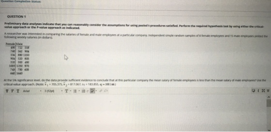 Question Completion Status: QUESTION 1 Preliminary data analyses indica value approach or the P-value approach as indicated t you can reasonably consider the assumptions for using pooled t-procedures satisfied. Perform the required hypothesis test by using either the critical Aresearcher was interested in comparing the salaries of female and male employees at a particular company, Independent simple random samples of 8 female employees and 15 mate employees yielded the following weekly salaries (in dollars Female 760 562 904 5%| 8 1150 9041 520 805 20 500 40 1008 1250 970 660 1640 ees s less than the mean salary of male employees? Use the At the 5% s ? icance level do the data provide sufficient evi ence to conclude that at this particular company the mean salary of female er critical value approach. (Note: x , . 705375 x 2 . 81 7067, s1·18asse 30146)
