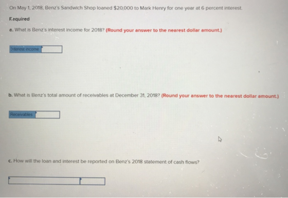 On May 1, 2018, Benzs Sandwich Shop loaned $20,000 to Mark Henry for one year at 6 percent interest. Required e. What is Ben