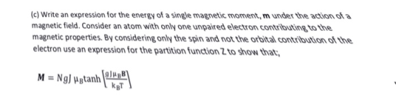 (c) Write an expression for the energy of a single magnetic moment, m under the action of a magnetic field. Consider an atom with only one unpaired electron contributing to the magnetic properties. By considering only the spin and not the orbital contribution of the electron use an expression for the partition function 2 to show that 9JuRB