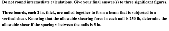 Do not round intermediate calculations. Give your final answer(s) to three significant figures. Three boards, each 2 in. thick, are nailed together to form a beam that is subjected to a vertical shear. Knowing that the allowable shearing force in each nail is 250 lb, determine the allowable shear if the spacings between the nails is 5 in.