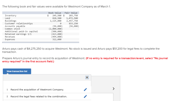 The following book and fair values were available for Westmont Company as of March 1 Book Value Fair Value $ 245,500 $ 203,750 820,500 1,072,500 2,115,000 2,457,750 833,250 Inventory Land Buildings Customer relationships Accounts payable Common stock Additional paid-in capital Retained earnings 1/1 Revenues Expenses (96,0)96,000) (2,000,000) (500,000) (413,000) (494,000) 322,000 Arturo pays cash of $4,275,250 to acquire Westmont. No stock is issued and Arturo pays $51,200 for legal fees to complete the transaction Prepare Arturos journal entry to record its acquisition of Westmont. (If no entry is required for a transaction/event, select No journal entry required in the first account field.) View transaction list 1 Record the acquisition of Westmont Company 2 Record the legal fees related to the combination