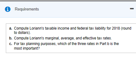 Requirements a. Compute Lorianns taxable income and federal tax liability for 2018 (round to dollars). b. Compute Lorianns marginal, average, and effective tax rates. C. For tax planning purposes, which of the three rates in Part b is the most important?