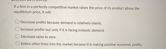 If a firm in a perfectly competitive market raises the price of its product above the equilibrium price, it will: Decrease pr