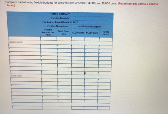 Complete the following flexible budgets for sales volumes of 12.000, 14,000, and 16,000 units. (Round cost per unit to 2 decimal places.) TEMPO COMPANY Flexible Budgets For Quarter Ended March 31, 2017 -Flexible Budget- Flexible Budget at-- Variable 16,000 Total Fixed 12,000 units 14,000 units units Cost Unit Variable costs: Fixed costs