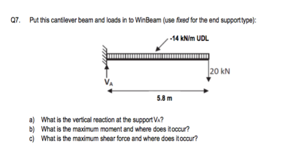 Q7. Put this cantilever beam and loads in to WinBeam (use fixed for the end supporttype): -14 kN/m UDL 20 KN 5.8 m a) What is