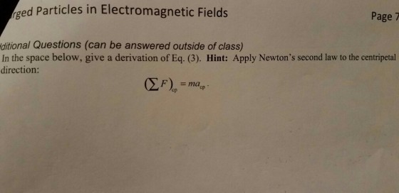 Aged Particles in Electromagnetic Fields Page 7 ditional Questions (can be answered outside of class) In the space below, give a derivation of Eq. (3). Hint: Apply Newtons second law to the centripetal direction: F)en cp