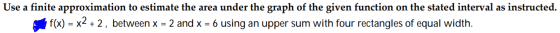 Use a finite approximation to estimate the area under the graph of the given function on the stated interval as instructed. f