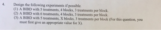 Design the following experiments if possible. (1) A BIBD with 5 treatments, 4 blocks, 3 treatments per block. (2) A BIBD with 6 treatments, 4 blocks, 3 treatments per block (3) A BIBD with 5 treatments, X blocks, 3 treatments per block (For this question, you 4. must first give an appropriate value for X).