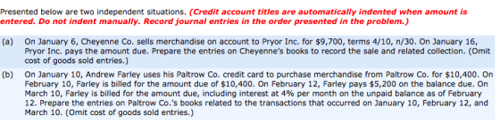 Presented below are two independent situations. (Credit account titles are automatically indented when amount is entered. Do not indent manually. Record journal entries in the order presented in the problem.) (a) On January 6, Cheyenne Co. sells merchandise on account to Pryor Inc. for $9,700, terms 4/10, n/30. On January 16, Pryor Inc. pays the amount due. Prepare the entries on Cheyennes books to record the sale and related collection. (Omit cost of goods sold entries.) On January 10, Andrew Farley uses his Paltrow Co. credit card to purchase merchandise from Paltrow Co. for $10,400. On February 10, Farley is billed for the amount due of $10,400. On February 12, Farley pays $5,200 on the balance due. On March 10, Farley is billed for the amount due, including interest at 4% per month on the unpaid balance as of February 12. Prepare the entries on Paltrow Co.s books related to the transactions that occurred on January 10, February 12, and March 10. (Omit cost of goods sold entries.) (b)