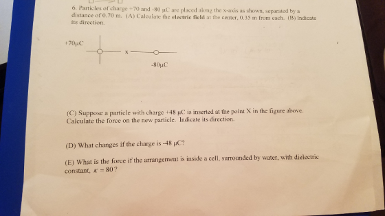 Particles of charge +70 and -80 uC are placed along the x-axis as shown, separated by a distance of 0.70 m. (A) Calculate the electric field at the center, 0.35 m from each. (B) Indicate its direction. 6. (C) Suppose a particle with charge +48 uC is inserted at the point X in the figure above. Calculate the force on the new particle. Indicate its direction. (D) What changes if the charge is-48 pC? (E) What is the force if the arrangement is inside a cell, surrounded by water, with dielectric constant, K-80?