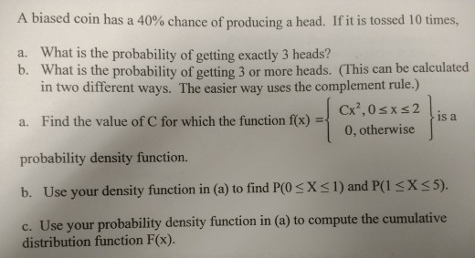 A biased coin has a 40% chance of producing a head. If it is tossed 10 times, What is the probability of getting exactly 3 heads? b. a. What is the probability of getting 3 or more heads. (This can be calculated in two different ways. The easier way uses the complement rule.) a. Find the value of C for which the function f(x) probability density function. b. Use your density function in (a) to find PCO s X 1) and P(l sX s5) c. Use your probability density function in (a) to compute the cumulative is a 0, otherwise distribution function F(x).