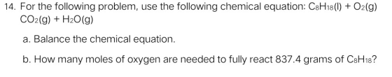 14. For the following problem, use the following chemical equation: C8H18 (1) + O2(g) CO2(g) + H2O(g) a. Balance the chemical