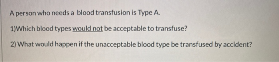 A person who needs a blood transfusion is Type A. 1)Which blood types would not be acceptable to transfuse? 2) What would hap