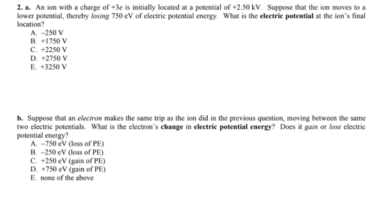 2. a. An ion with a charge of +3e is initially located at a potential of +2.50 kV. Suppose that the ion moves to a lower potential, thereby losing 750 eV of electric potential energy. What is the electrie potential at the ions final location? A. -250 V B. +1750 V C. +2250 V D. +2750 V E. +3250 b. Suppose that an electron makes the same trip as the ion did in the previous question, moving between the same two electric potentials. What is the electrons change in electric potential energy? Does it gain or lose electric potential energy? A. -750 eV (loss of PE B. -250 eV (loss of PE) C. +250 eV (gain of PE) D. +750 eV (gain of PE) E. none of the above