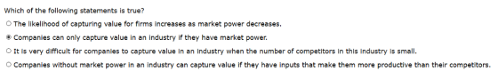 Which of the following statements is true? O The likelihood of capturing value for firms increases as market power decreases Companies can only capture value in an industry if they have market power. O It is very difficult for companies to capture value in an industry when the number of competitors in this industry is small. Companies without market power in an industry can capture value if they have inputs that make them more productive than their competitors