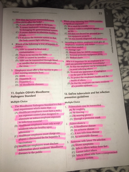 Name 3. How does the human virus (HIV) affect the body? (A) It cuts off blood supply to the brain. (B) It causes i Which of the following does OSHA consider A) NA is stuck by a needle (CQ NA does not discard her personal protec (D) NA was recently diagnosed with cances employees, residents, and visitors (C) It causes diabetes irn bystem (B) Resident makes a (D) It weakens the immune system so that the body cannot fight infection. 4. Which of the is true of hepatitis B ng to OSHA, employers must give all (HBV)? (A) HBV is caused by fecal-oral (B) There is no vaccine for HBV. (C) HBV is caused by jaundice. (D) HBV can be transmitted through blood (A) Syringe caps (B) Manual Data Set (MDS) assessments C) Personal protective equipment (PPE (D) Medical charts Why is it important for an employee to re. (A) So that the employee can be terminated (B) To avoid any appearance or needles that are contaminated with 5. Employers must offer a free vaccine to prot tect nursing assistants f avoid infecting others (A) AIDS (B) Hepatitis B (C) Hepatitis C (D) All bloodborme diseases on the part of the facility health of others of a possible epidemic (C) To protect the employees health and the (D) So that the employee can warn residents 11. Explain OSHAs Bloodborne Pathogens Standard Multiple Choice 1. The Bloodborne Pathogens Standard is a fed 12. Define tuberculosis and list infection Multiple Choice eral requirement which states that1. Tuberculosis may be transmitted (A) Healthcare employers must have a writ(A) By coughing ten exposure control plan designed to (B) By dancing to infectious material residents who are healthy upon ployees a discounted fee for hepatitis B (C) By wearing gloves (B) Healthcare employers must only accept 2. Tuberculosis is (C) Healthcare employers must charge (D) Healthcare employers must disclose3. Someone with latent TB infection (B) An airborne disease (D) An untreatable disease (A) Shows symptoms (D) Through a protective mask (A) A bloodborne disease (C) A non-infectious disease information about residents bloodborne diseases to the public (B) Infects others within three feet (C) Cannot infect others (D) Infects others who have a compromised immune system