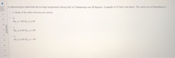 A meteorologist stated that the average temperature during July in Chattanooga was 80 degrees. A sample of 32 Julys was taken. The correct set of hypotheses is a. None of the other answers are correct Ho: μ < 80 Ha: μ s 80 c. d.